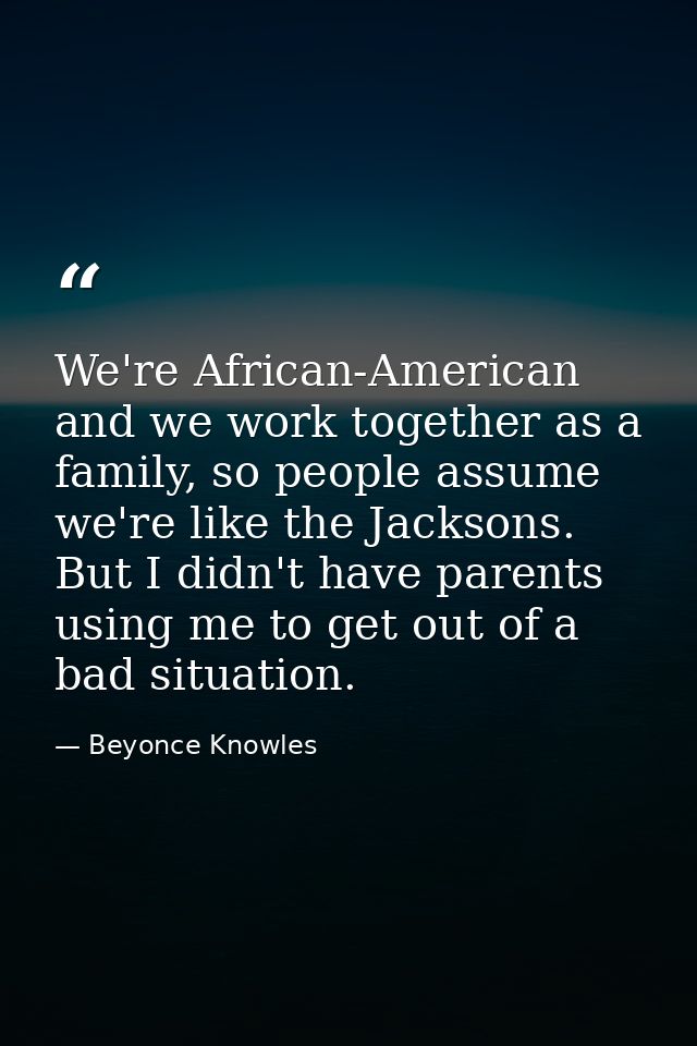 We're African-American and we work together as a family, so people assume we're like the Jacksons. But I didn't have par — Beyonce Knowles