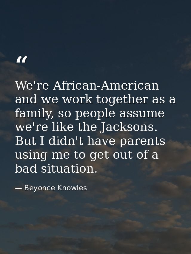 We're African-American and we work together as a family, so people assume we're like the Jacksons. But I didn't have par — Beyonce Knowles