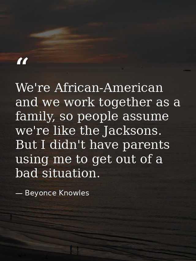 We're African-American and we work together as a family, so people assume we're like the Jacksons. But I didn't have par — Beyonce Knowles