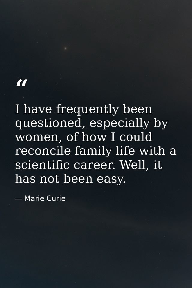 I have frequently been questioned, especially by women, of how I could reconcile family life with a scientific career. W — Marie Curie