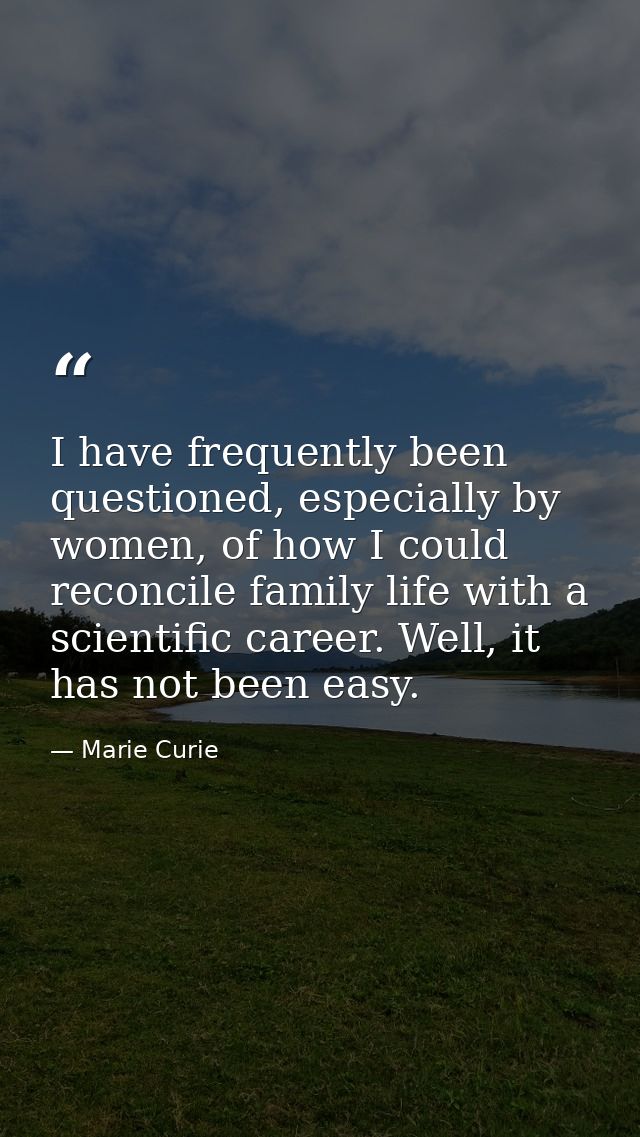 I have frequently been questioned, especially by women, of how I could reconcile family life with a scientific career. W — Marie Curie