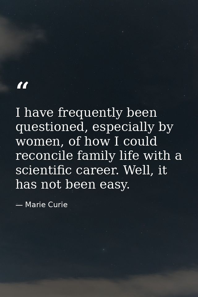 I have frequently been questioned, especially by women, of how I could reconcile family life with a scientific career. W — Marie Curie