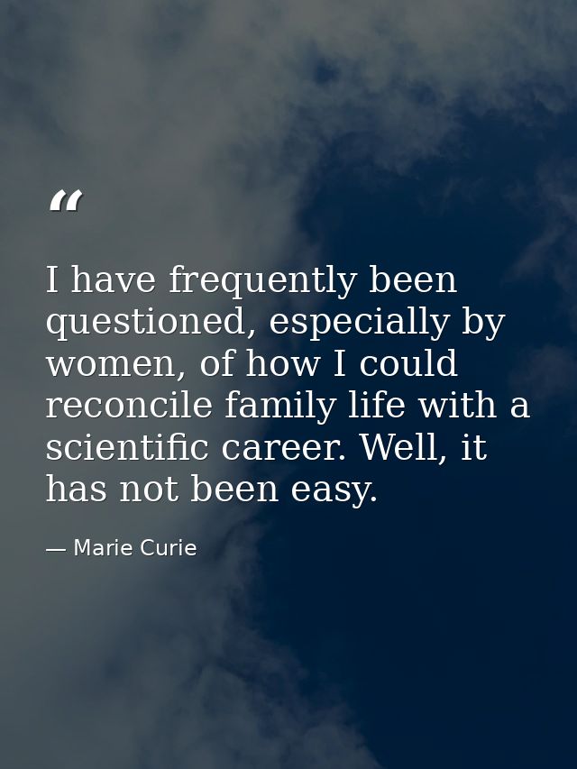 I have frequently been questioned, especially by women, of how I could reconcile family life with a scientific career. W — Marie Curie