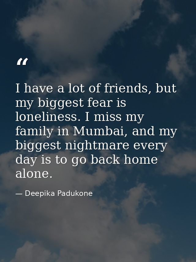 I have a lot of friends, but my biggest fear is loneliness. I miss my family in Mumbai, and my biggest nightmare every d — Deepika Padukone