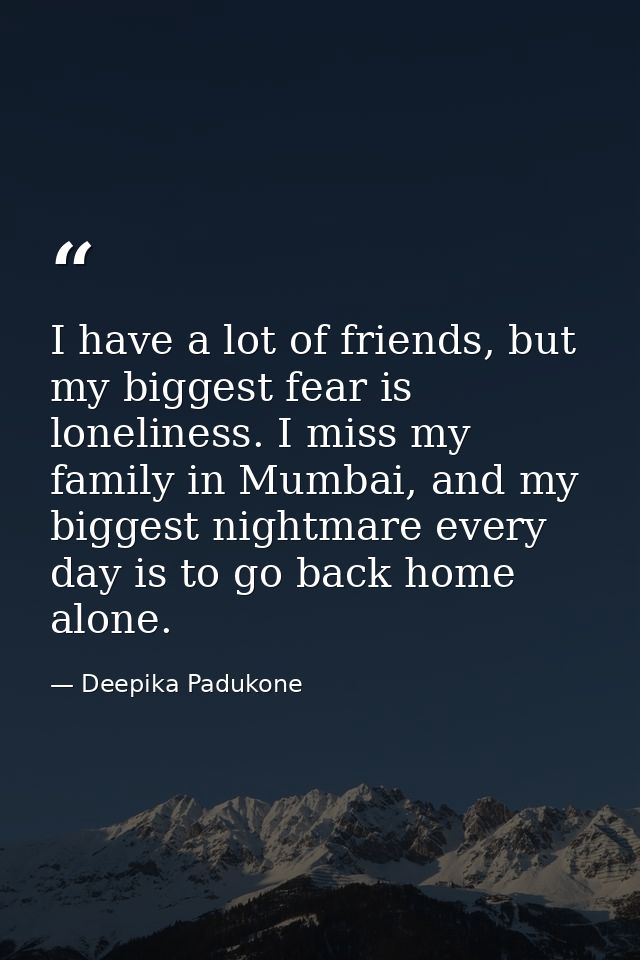 I have a lot of friends, but my biggest fear is loneliness. I miss my family in Mumbai, and my biggest nightmare every d — Deepika Padukone
