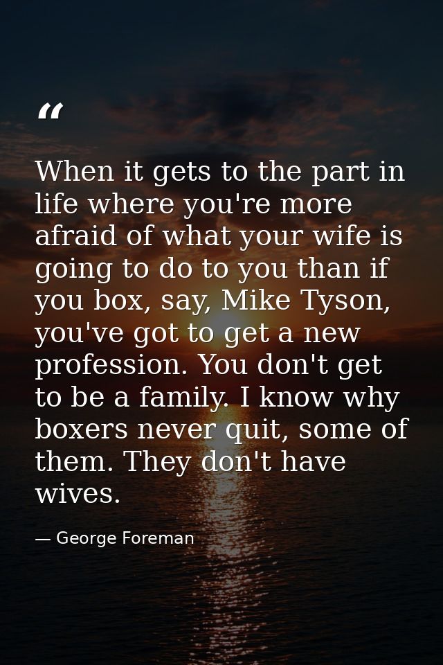 When it gets to the part in life where you're more afraid of what your wife is going to do to you than if you box, say,  — George Foreman