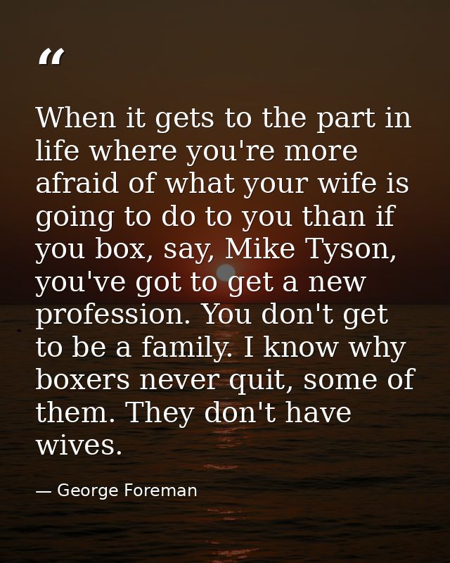 When it gets to the part in life where you're more afraid of what your wife is going to do to you than if you box, say,  — George Foreman