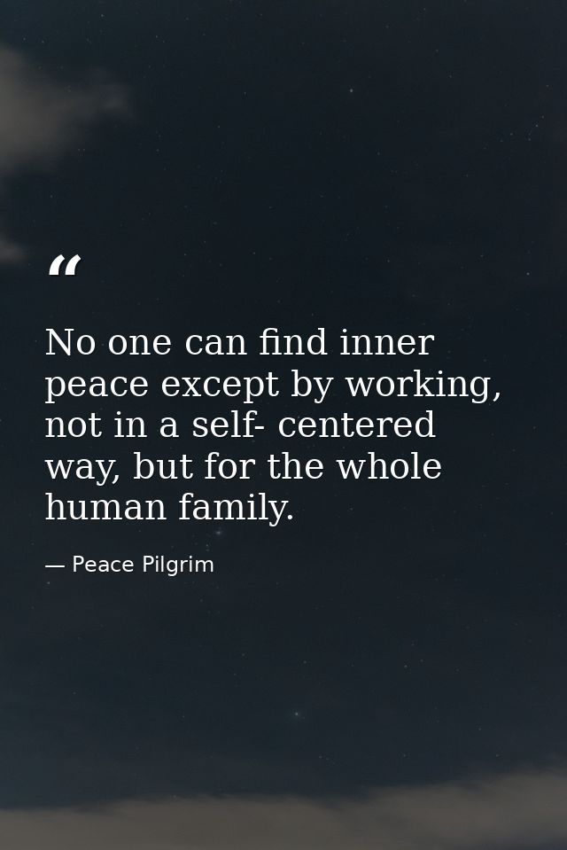 No one can find inner peace except by working, not in a self- centered way, but for the whole human family. — Peace Pilgrim