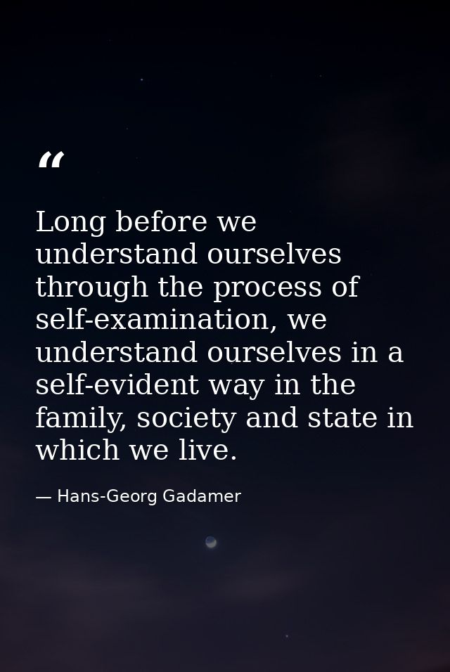 Long before we understand ourselves through the process of self-examination, we understand ourselves in a self-evident w — Hans-Georg Gadamer