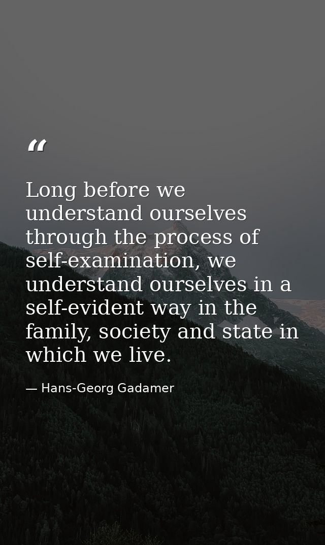 Long before we understand ourselves through the process of self-examination, we understand ourselves in a self-evident w — Hans-Georg Gadamer