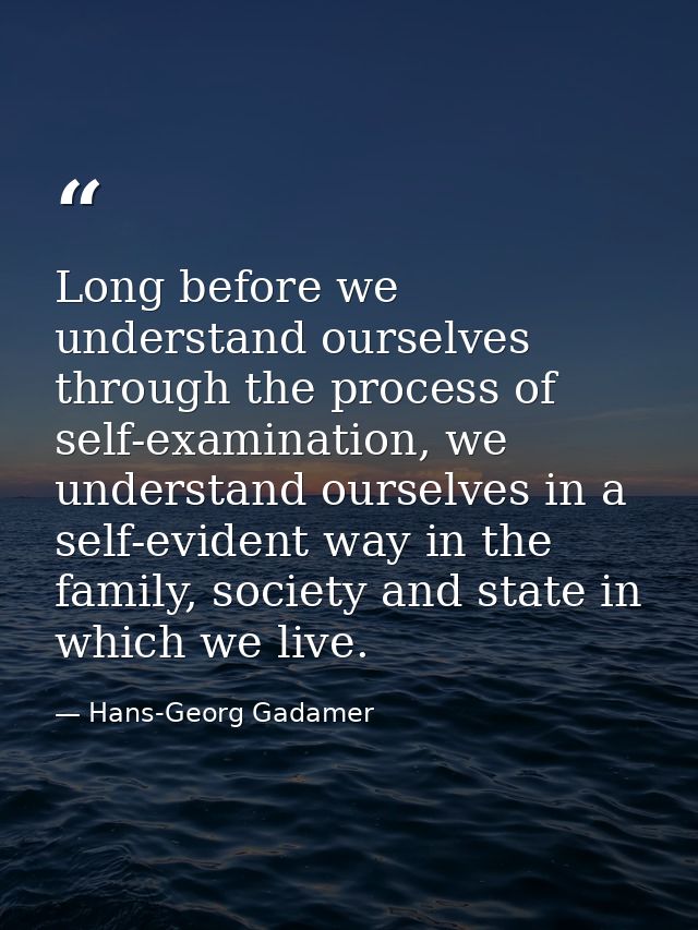Long before we understand ourselves through the process of self-examination, we understand ourselves in a self-evident w — Hans-Georg Gadamer