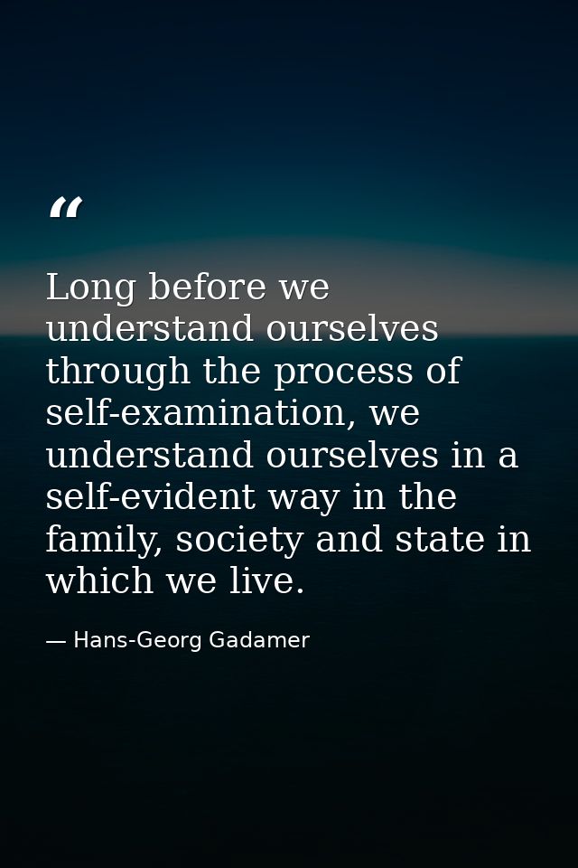 Long before we understand ourselves through the process of self-examination, we understand ourselves in a self-evident w — Hans-Georg Gadamer