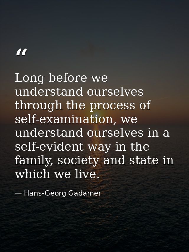 Long before we understand ourselves through the process of self-examination, we understand ourselves in a self-evident w — Hans-Georg Gadamer