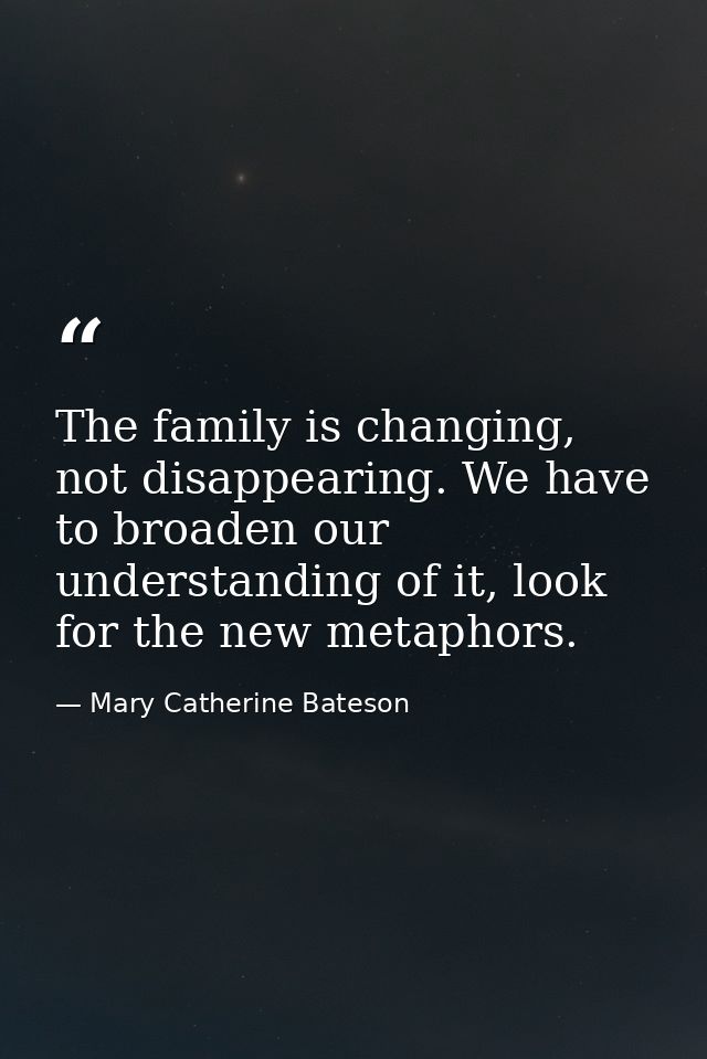 The family is changing, not disappearing. We have to broaden our understanding of it, look for the new metaphors. — Mary Catherine Bateson