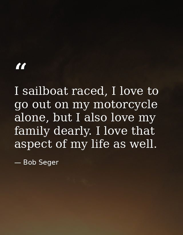 I sailboat raced, I love to go out on my motorcycle alone, but I also love my family dearly. I love that aspect of my li — Bob Seger