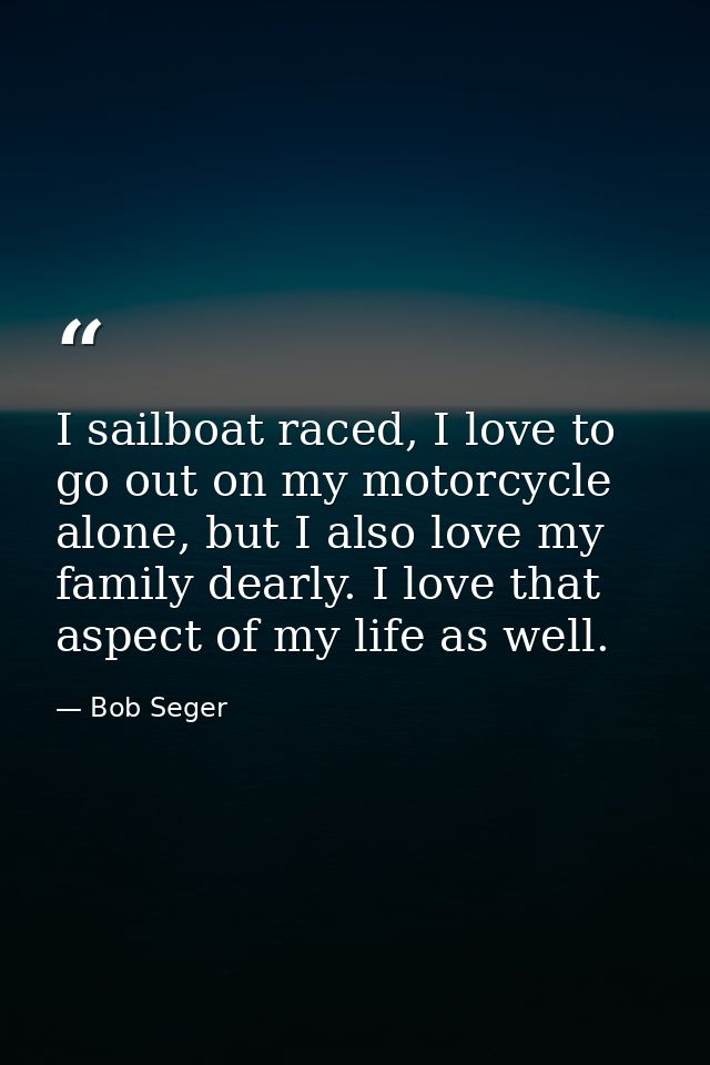 I sailboat raced, I love to go out on my motorcycle alone, but I also love my family dearly. I love that aspect of my li — Bob Seger