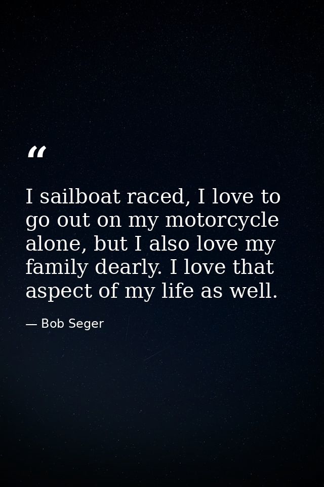 I sailboat raced, I love to go out on my motorcycle alone, but I also love my family dearly. I love that aspect of my li — Bob Seger