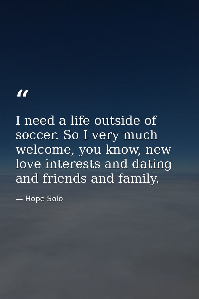 I need a life outside of soccer. So I very much welcome, you know, new love interests and dating and friends and family. — Hope Solo