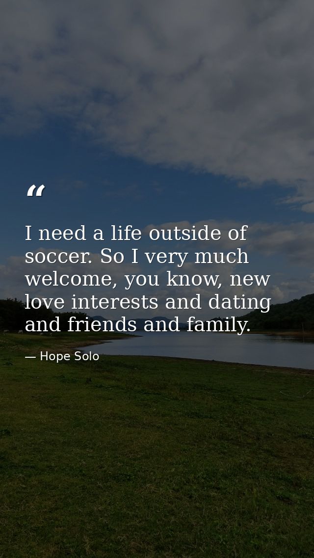 I need a life outside of soccer. So I very much welcome, you know, new love interests and dating and friends and family. — Hope Solo