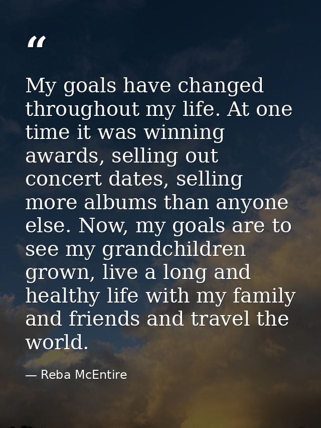 My goals have changed throughout my life. At one time it was winning awards, selling out concert dates, selling more alb — Reba McEntire