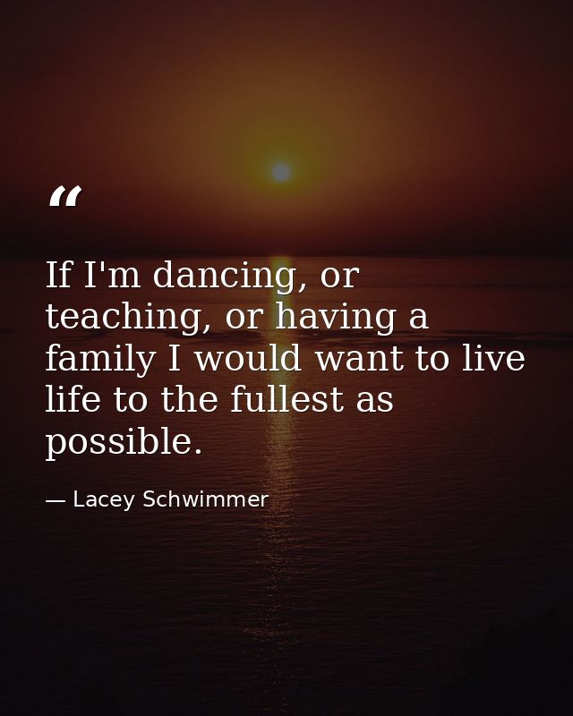 If I'm dancing, or teaching, or having a family I would want to live life to the fullest as possible. — Lacey Schwimmer