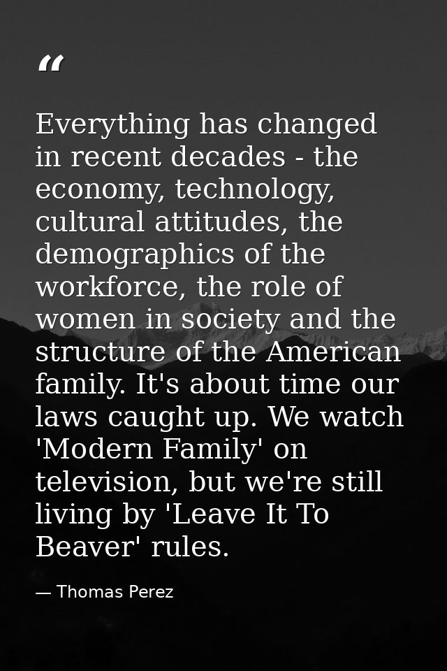 Everything has changed in recent decades - the economy, technology, cultural attitudes, the demographics of the workforc — Thomas Perez