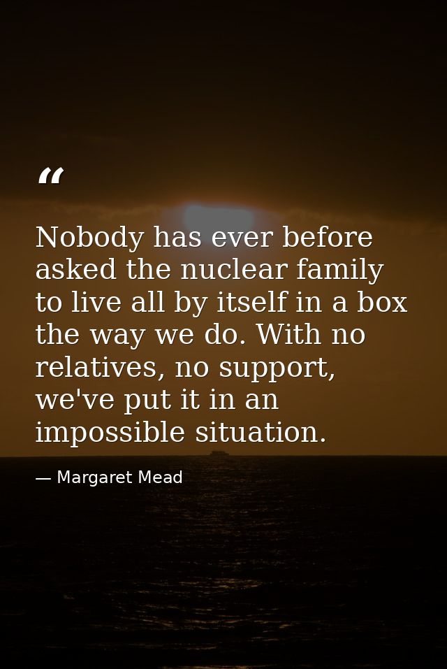Nobody has ever before asked the nuclear family to live all by itself in a box the way we do. With no relatives, no supp — Margaret Mead