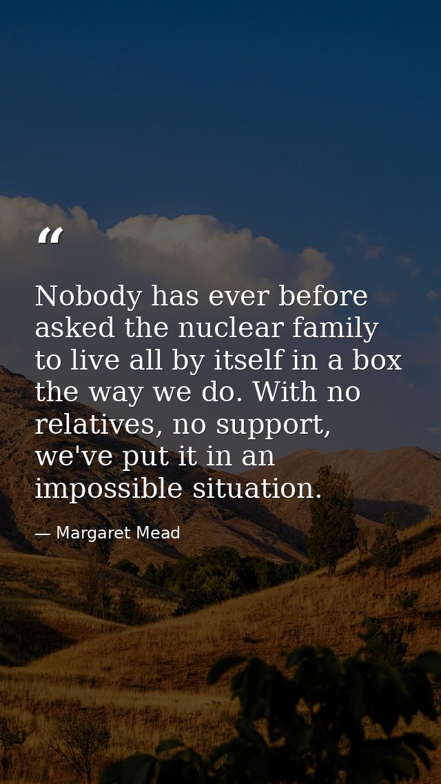 Nobody has ever before asked the nuclear family to live all by itself in a box the way we do. With no relatives, no supp — Margaret Mead