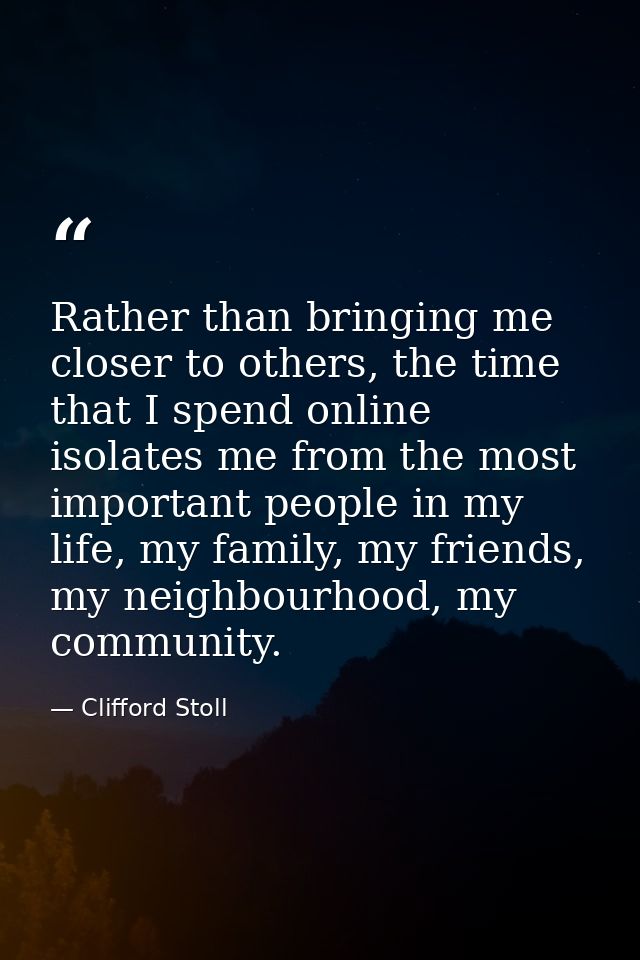 Rather than bringing me closer to others, the time that I spend online isolates me from the most important people in my  — Clifford Stoll
