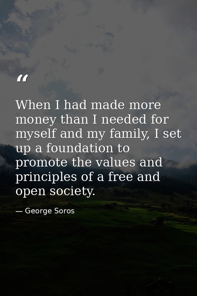 When I had made more money than I needed for myself and my family, I set up a foundation to promote the values and princ — George Soros