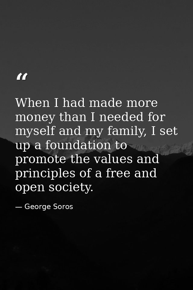 When I had made more money than I needed for myself and my family, I set up a foundation to promote the values and princ — George Soros