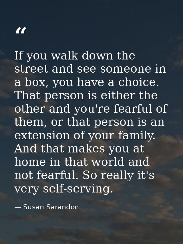If you walk down the street and see someone in a box, you have a choice. That person is either the other and you're fear — Susan Sarandon