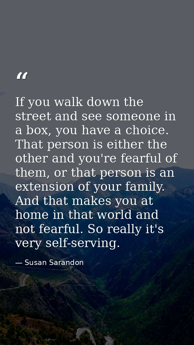 If you walk down the street and see someone in a box, you have a choice. That person is either the other and you're fear — Susan Sarandon