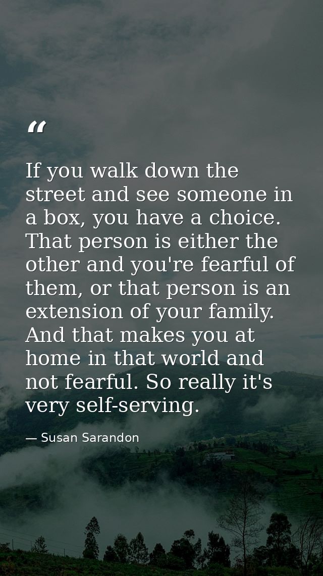 If you walk down the street and see someone in a box, you have a choice. That person is either the other and you're fear — Susan Sarandon