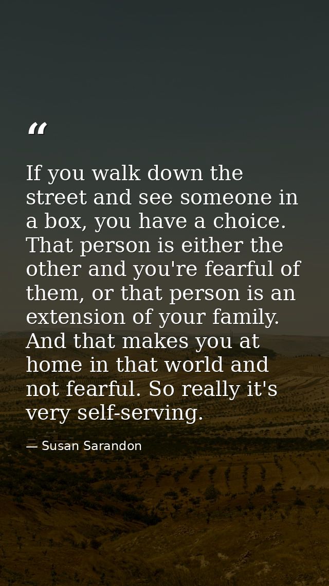 If you walk down the street and see someone in a box, you have a choice. That person is either the other and you're fear — Susan Sarandon