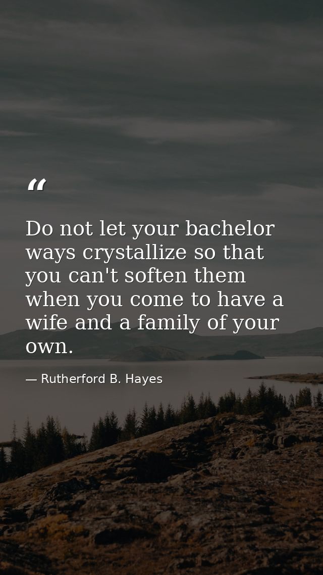 Do not let your bachelor ways crystallize so that you can't soften them when you come to have a wife and a family of you — Rutherford B. Hayes