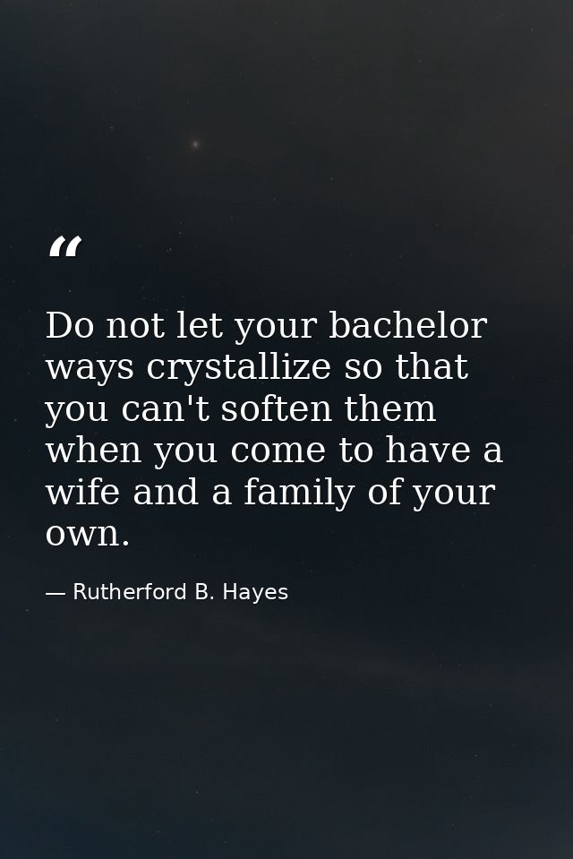 Do not let your bachelor ways crystallize so that you can't soften them when you come to have a wife and a family of you — Rutherford B. Hayes
