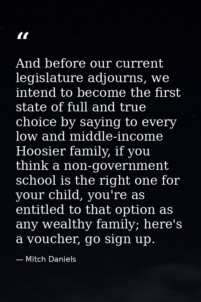 And before our current legislature adjourns, we intend to become the first state of full and true choice by saying to ev — Mitch Daniels