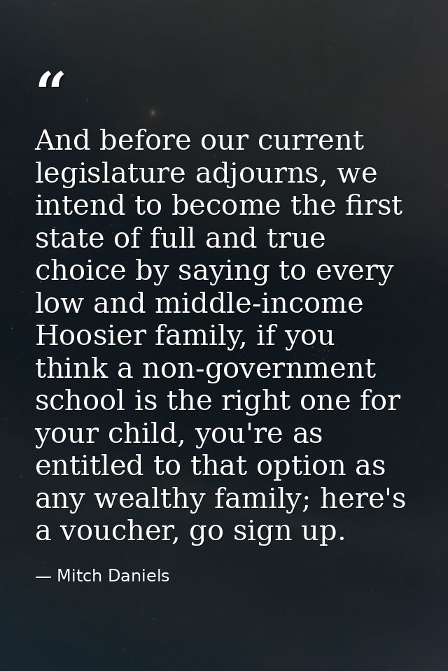 And before our current legislature adjourns, we intend to become the first state of full and true choice by saying to ev — Mitch Daniels