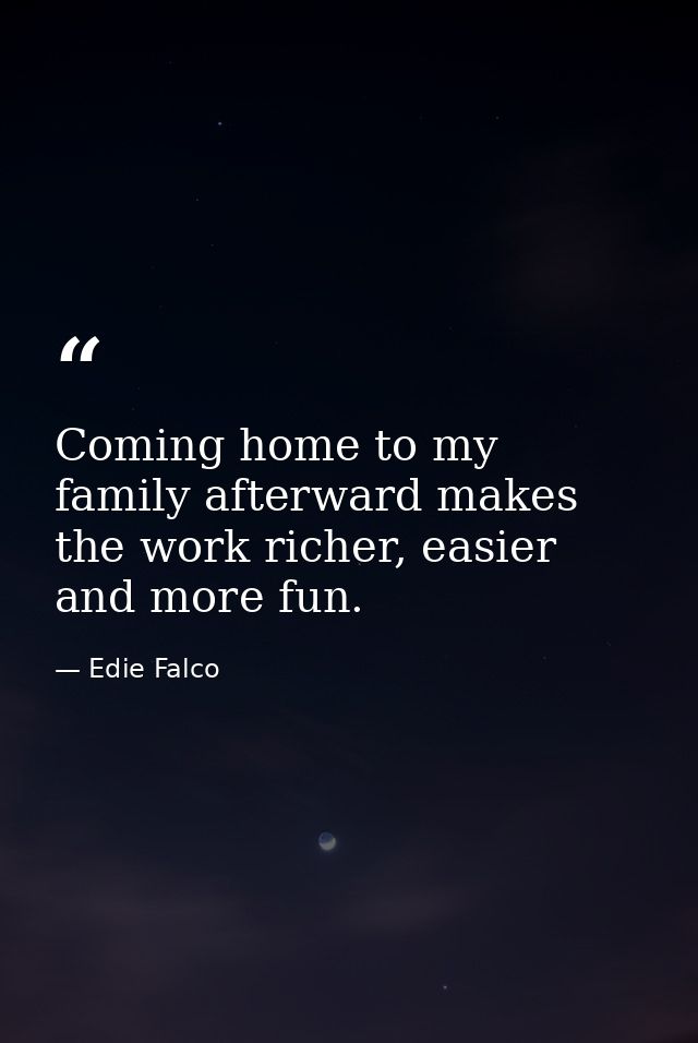 Coming home to my family afterward makes the work richer, easier and more fun. — Edie Falco