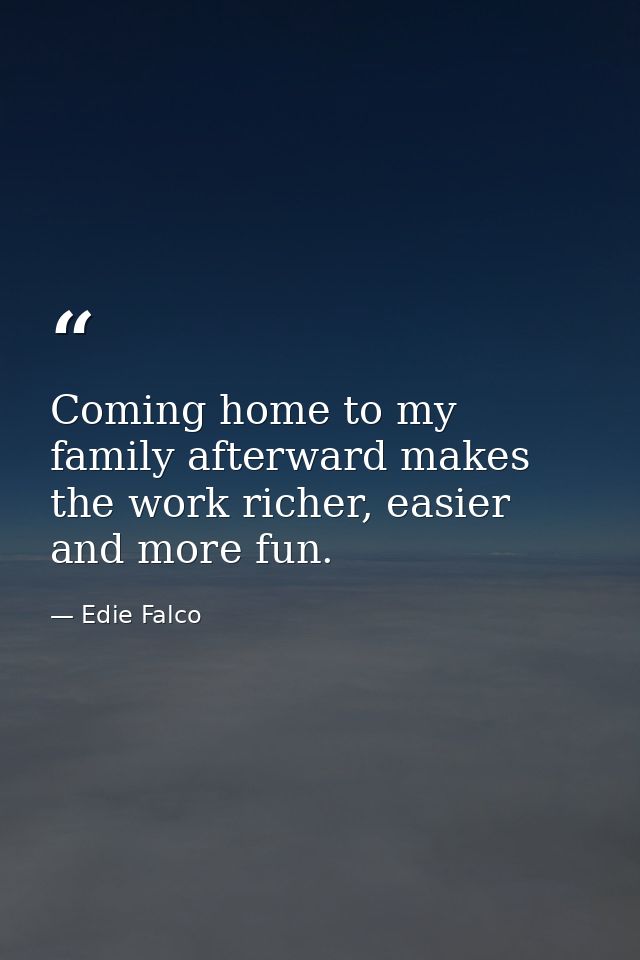 Coming home to my family afterward makes the work richer, easier and more fun. — Edie Falco