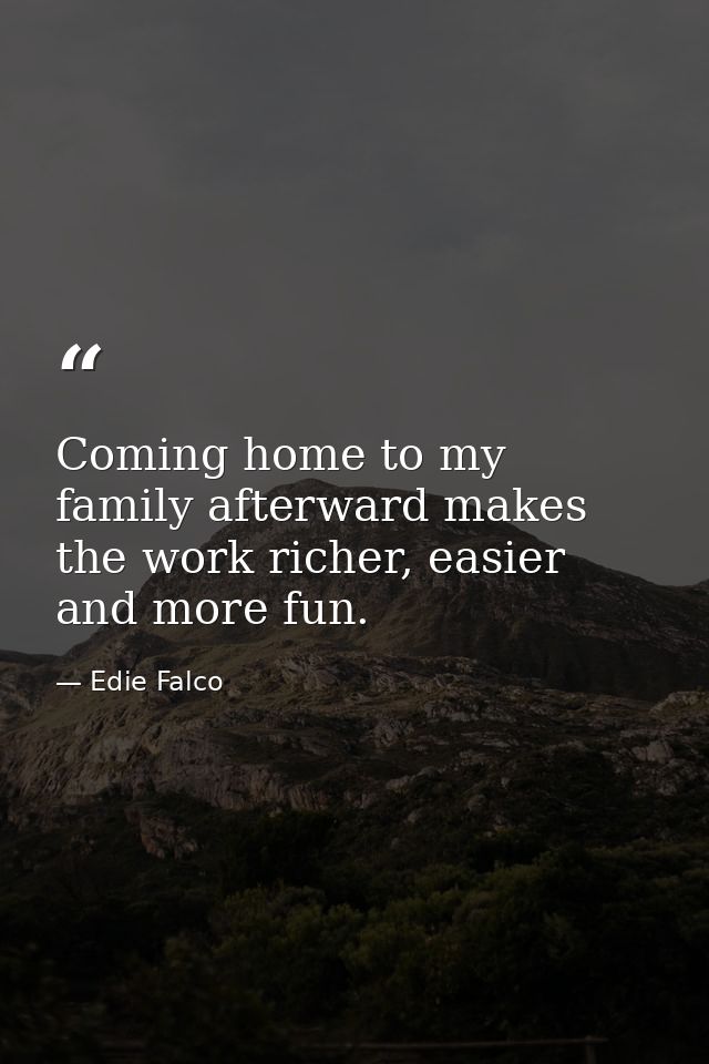 Coming home to my family afterward makes the work richer, easier and more fun. — Edie Falco