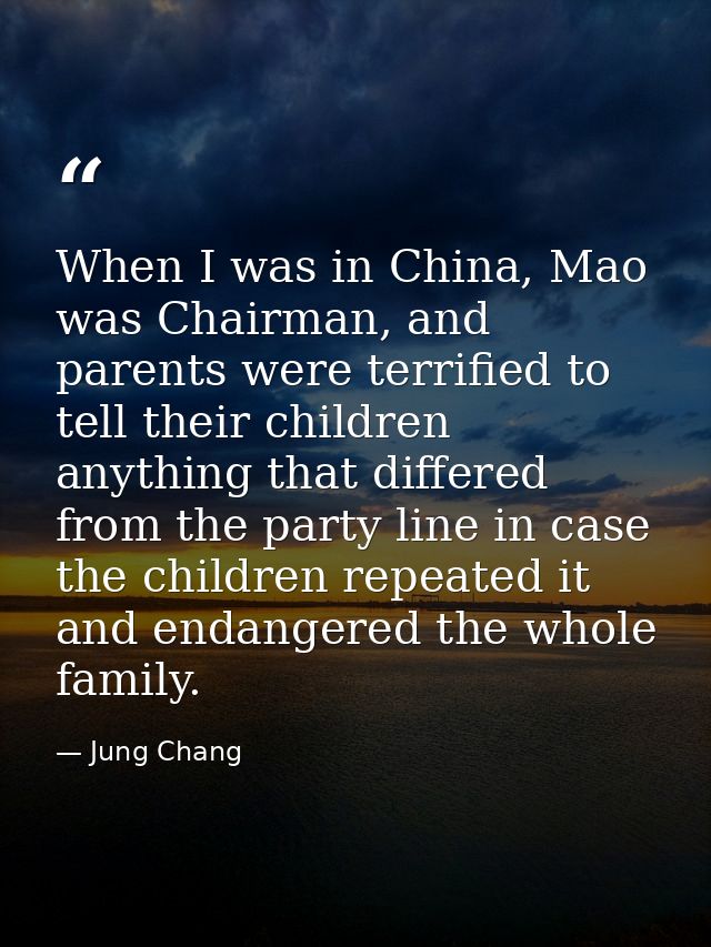 When I was in China, Mao was Chairman, and parents were terrified to tell their children anything that differed from the — Jung Chang