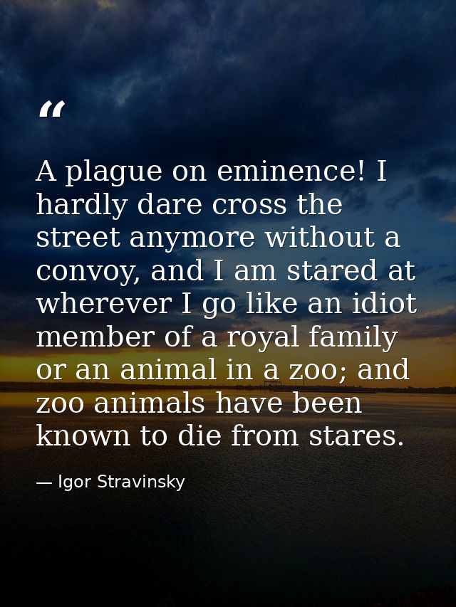 A plague on eminence! I hardly dare cross the street anymore without a convoy, and I am stared at wherever I go like an  — Igor Stravinsky