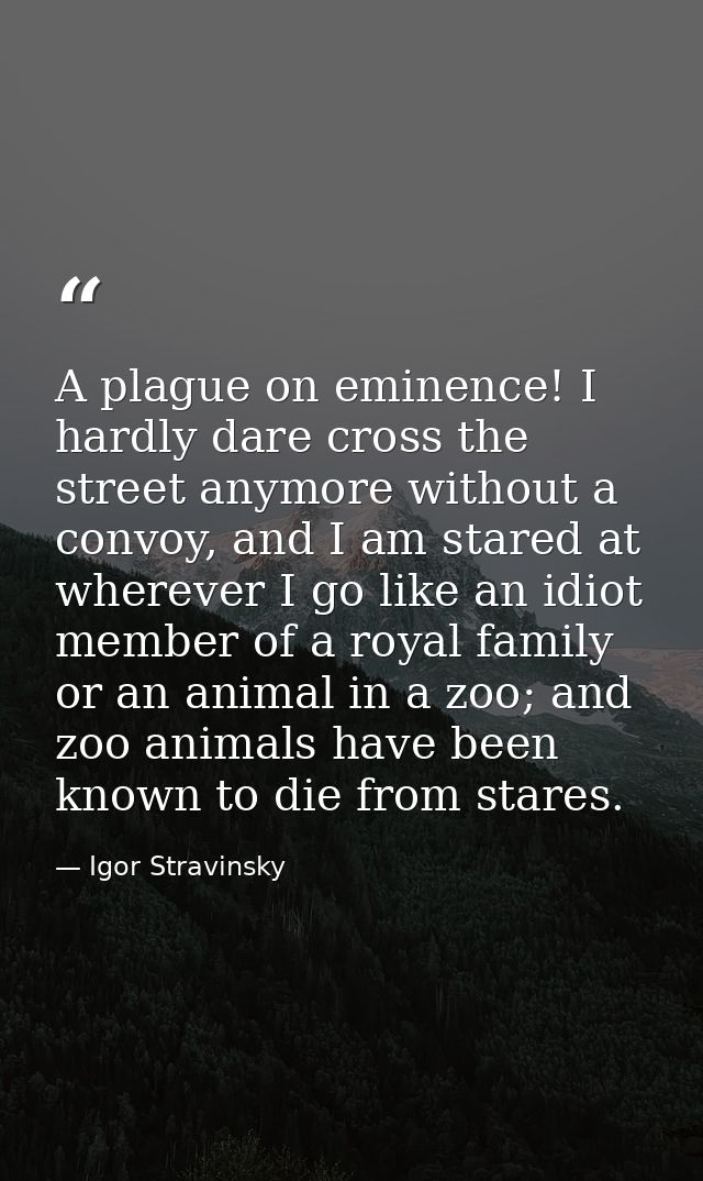 A plague on eminence! I hardly dare cross the street anymore without a convoy, and I am stared at wherever I go like an  — Igor Stravinsky