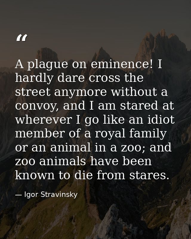 A plague on eminence! I hardly dare cross the street anymore without a convoy, and I am stared at wherever I go like an  — Igor Stravinsky