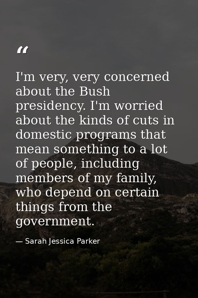 I'm very, very concerned about the Bush presidency. I'm worried about the kinds of cuts in domestic programs that mean s — Sarah Jessica Parker