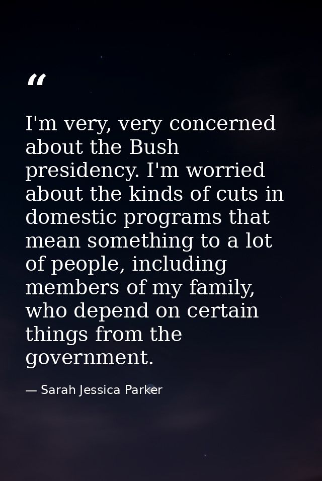 I'm very, very concerned about the Bush presidency. I'm worried about the kinds of cuts in domestic programs that mean s — Sarah Jessica Parker