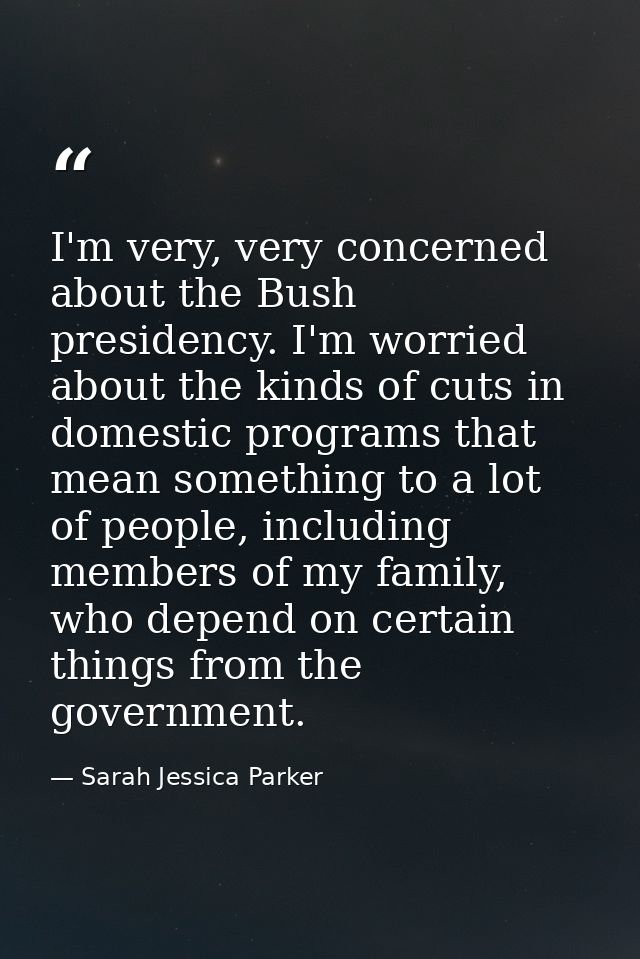 I'm very, very concerned about the Bush presidency. I'm worried about the kinds of cuts in domestic programs that mean s — Sarah Jessica Parker