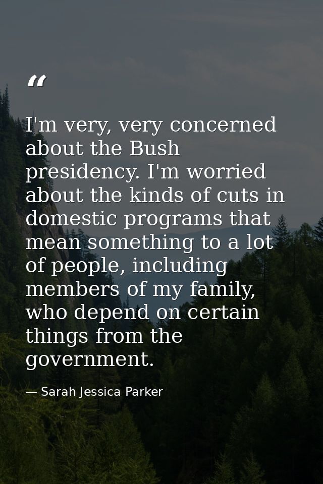 I'm very, very concerned about the Bush presidency. I'm worried about the kinds of cuts in domestic programs that mean s — Sarah Jessica Parker